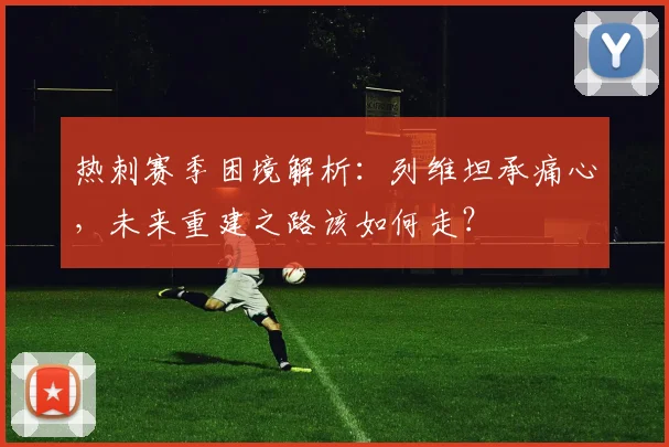 热刺赛季困境解析:列维坦承痛心,未来重建之路该如何走?