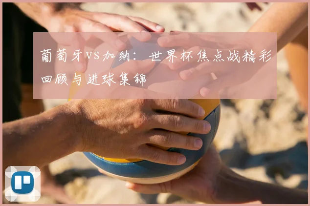 葡萄牙vs加纳：世界杯焦点战精彩回顾与进球集锦