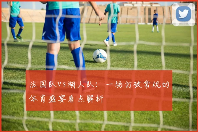 法国队vs湖人队:一场打破常规的体育盛宴看点解析