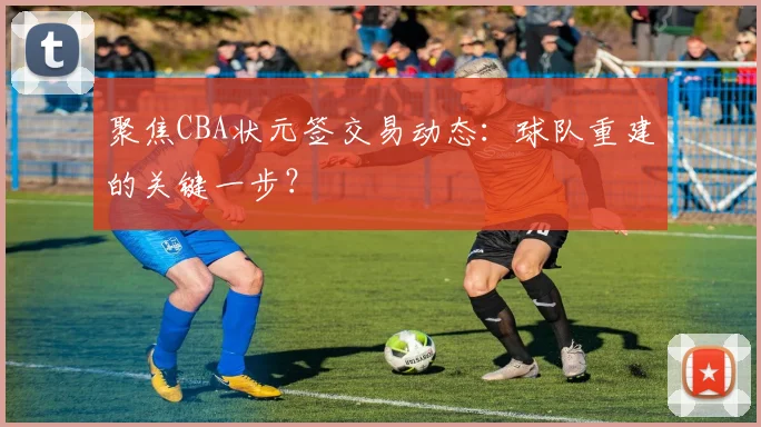 聚焦CBA状元签交易动态：球队重建的关键一步？