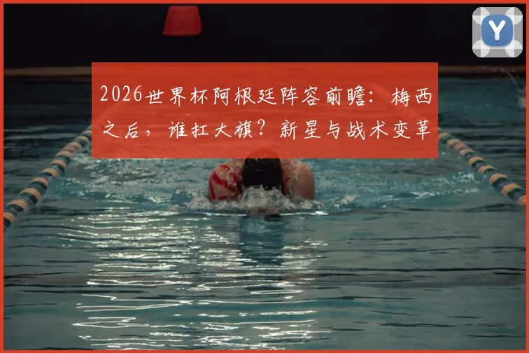 2026世界杯阿根廷阵容前瞻:梅西之后,谁扛大旗?新星与战术变革解析