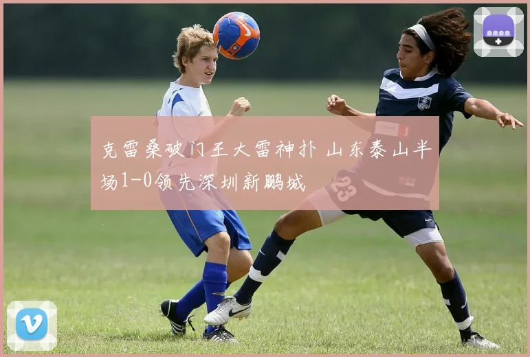 克雷桑破门王大雷神扑 山东泰山半场1-0领先深圳新鹏城