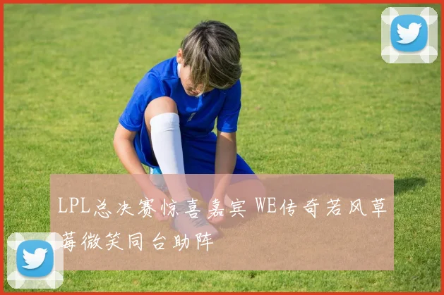 LPL总决赛惊喜嘉宾 WE传奇若风草莓微笑同台助阵