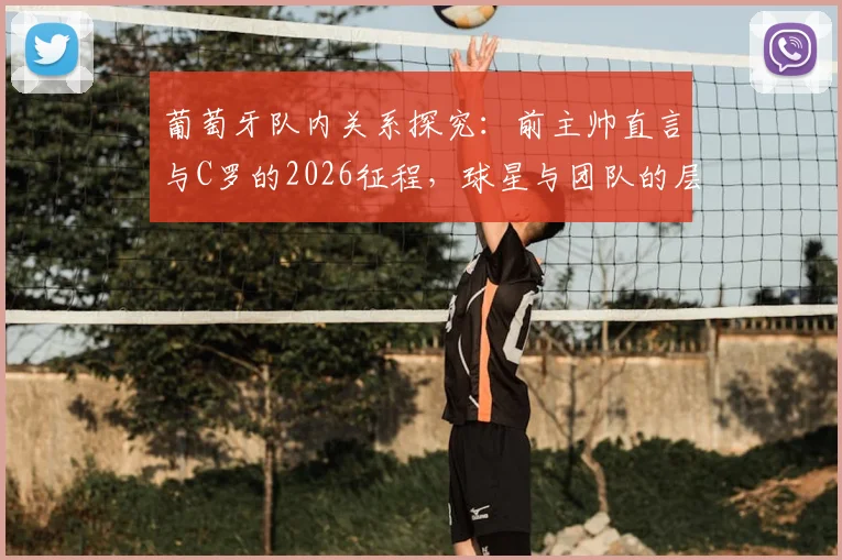 葡萄牙队内关系探究：前主帅直言与C罗的2026征程，球星与团队的层级秩序如何平衡