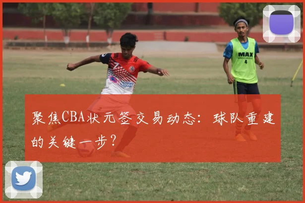聚焦CBA状元签交易动态：球队重建的关键一步？