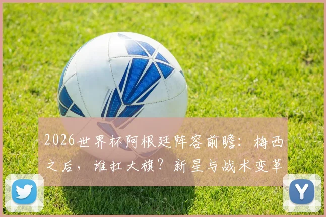 2026世界杯阿根廷阵容前瞻：梅西之后，谁扛大旗？新星与战术变革解析