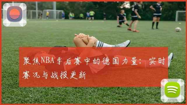 聚焦NBA季后赛中的德国力量:实时赛况与战报更新