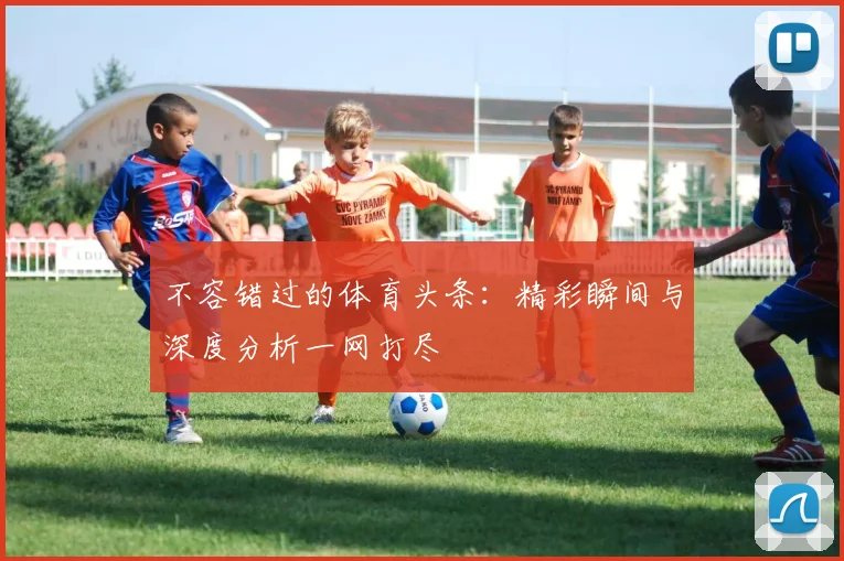 不容错过的体育头条:精彩瞬间与深度分析一网打尽