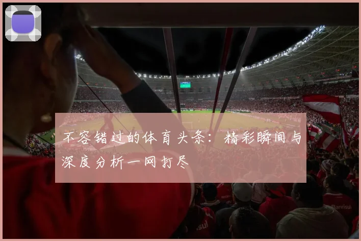不容错过的体育头条：精彩瞬间与深度分析一网打尽