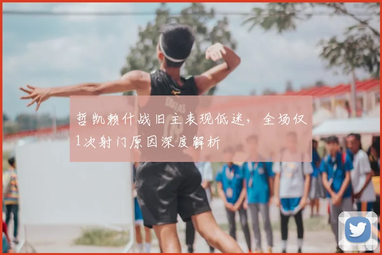 哲凯赖什战旧主表现低迷,全场仅1次射门原因深度解析