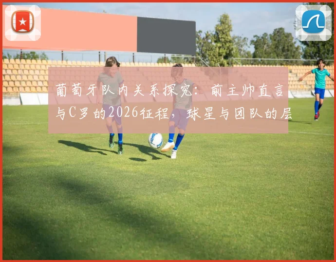 葡萄牙队内关系探究：前主帅直言与C罗的2026征程，球星与团队的层级秩序如何平衡